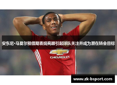 安东尼·马夏尔租借期表现亮眼引起球队关注并成为潜在转会目标