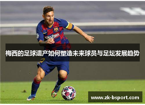 梅西的足球遗产如何塑造未来球员与足坛发展趋势