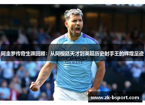 阿圭罗传奇生涯回顾:从阿根廷天才到英超历史射手王的辉煌足迹 阿圭罗传奇生涯回顾:从阿根廷天才到英超历史射手王的辉煌足迹