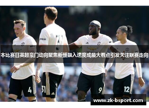 本比赛日英超豪门动向聚焦新援融入速度成最大看点引发关注联赛走向