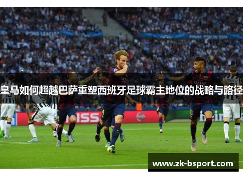 皇马如何超越巴萨重塑西班牙足球霸主地位的战略与路径 皇马如何超越巴萨重塑西班牙足球霸主地位的战略与路径