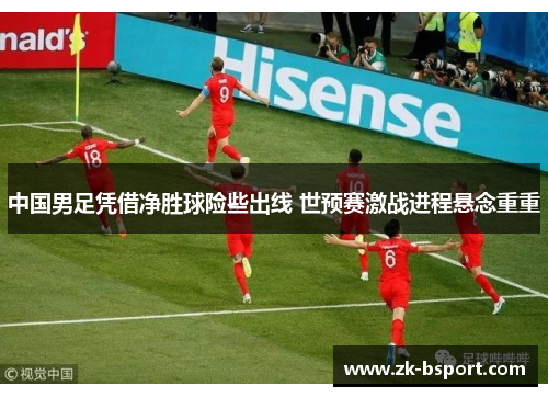 中国男足凭借净胜球险些出线 世预赛激战进程悬念重重 中国男足凭借净胜球险些出线 世预赛激战进程悬念重重