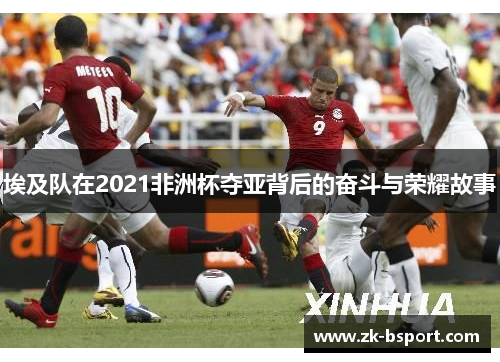 埃及队在2021非洲杯夺亚背后的奋斗与荣耀故事