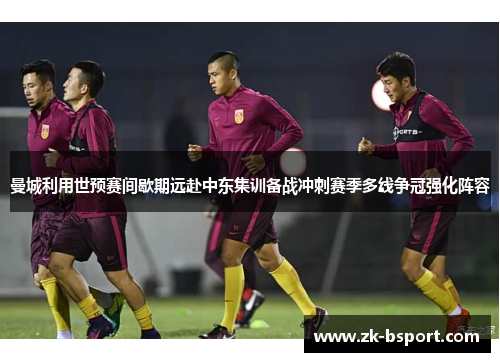 曼城利用世预赛间歇期远赴中东集训备战冲刺赛季多线争冠强化阵容