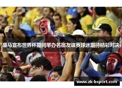 皇马宣布世界杯期间举办名宿友谊赛球迷期待精彩对决