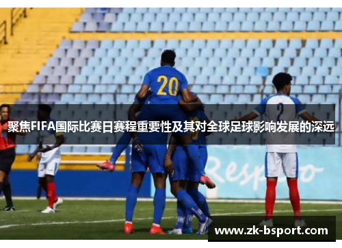 聚焦FIFA国际比赛日赛程重要性及其对全球足球影响发展的深远
